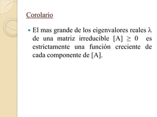 Corolario

   El mas grande de los eigenvalores reales 
    de una matriz irreducible [A] ≥ 0 es
    estrictamente una función creciente de
    cada componente de [A].
 