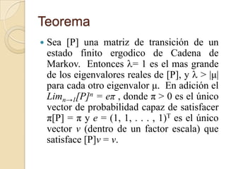 Teorema
   Sea [P] una matriz de transición de un
    estado finito ergodico de Cadena de
    Markov. Entonces = 1 es el mas grande
    de los eigenvalores reales de [P], y  > |μ|
    para cada otro eigenvalor μ. En adición el
    Limn→1[P]n = eπ , donde π > 0 es el único
    vector de probabilidad capaz de satisfacer
    π[P] = π y e = (1, 1, . . . , 1)T es el único
    vector v (dentro de un factor escala) que
    satisface [P]v = v.
 