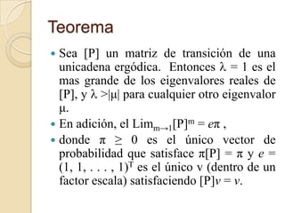 Teorema
 Sea [P] un matriz de transición de una
  unicadena ergódica. Entonces  = 1 es el
  mas grande de los eigenvalores reales de
  [P], y  >|μ| para cualquier otro eigenvalor
  μ.
 En adición, el Limm→1[P]m = eπ ,
 donde π ≥ 0 es el único vector de
  probabilidad que satisface π[P] = π y e =
  (1, 1, . . . , 1)T es el único v (dentro de un
  factor escala) satisfaciendo [P]v = v.
 