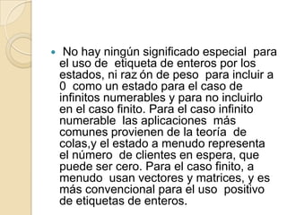     No hay ningún significado especial para
    el uso de etiqueta de enteros por los
    estados, ni raz ón de peso para incluir a
    0 como un estado para el caso de
    infinitos numerables y para no incluirlo
    en el caso finito. Para el caso infinito
    numerable las aplicaciones más
    comunes provienen de la teoría de
    colas,y el estado a menudo representa
    el número de clientes en espera, que
    puede ser cero. Para el caso finito, a
    menudo usan vectores y matrices, y es
    más convencional para el uso positivo
    de etiquetas de enteros.
 