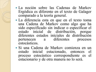    La noción sobre las Cadenas de Markov
    Ergódica es diferente en el texto de Galager
    comparado a la teoría general.
   La diferencia esta en que en el texto toma
    una Cadena de Markov como algo que ha
    sido especificado sin indicar o especificar el
    estado inicial de distribución, porque
    diferentes estados iníciales de distribución
    pertenecen      a      diferentes    procesos
    estocásticos.
   Si una Cadena de Markov comienza en un
    estado inicial estacionado, entonces el
    proceso estocástico correspondiente es el
    estacionario y de otra manera no lo será.
 