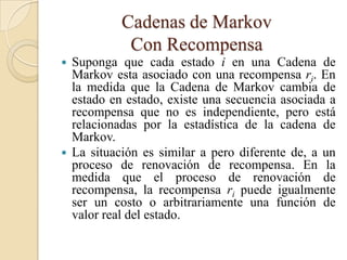 Cadenas de Markov
            Con Recompensa
 Suponga que cada estado i en una Cadena de
  Markov esta asociado con una recompensa ri. En
  la medida que la Cadena de Markov cambia de
  estado en estado, existe una secuencia asociada a
  recompensa que no es independiente, pero está
  relacionadas por la estadística de la cadena de
  Markov.
 La situación es similar a pero diferente de, a un
  proceso de renovación de recompensa. En la
  medida que el proceso de renovación de
  recompensa, la recompensa ri puede igualmente
  ser un costo o arbitrariamente una función de
  valor real del estado.
 