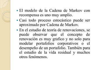  El modelo de la Cadena de Markov con
  recompensa es uno muy amplio.
 Casi todo proceso estocástico puede ser
  aproximado por Cadena de Markov.
 En el estudio de teoría de renovaciones, se
  puede observar que el concepto de
  renovación es muy grafico y no solo para
  modelar portafolios corporativos o el
  desempeño de un portafolio. También para
  el estudio de la vida residual y muchos
  otros fenómenos.
 