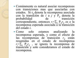    Comúnmente es natural asociar recompensas
    con transiciones mas que asociarlas con
    estados. Si rij denota la recompensa asociada
    con la transición de i a j y Pij denota la
    probabilidad            de         transición
    correspondiente, entonces ri=j Pijrij es e la
    recompensa esperada asociada a la transición
    del estado i.
   Como solo estamos analizando la
    recompensa esperada, y como el efecto de
    las recompensas de transición rij están
    resumidas en el estado de recompensa
    ri=j Pijrij , se ignora la recompensa de
    transición y solo consideramos el estado de
    recompensa.
 