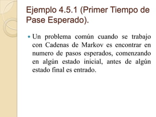Ejemplo 4.5.1 (Primer Tiempo de
Pase Esperado).
   Un problema común cuando se trabajo
    con Cadenas de Markov es encontrar en
    numero de pasos esperados, comenzando
    en algún estado inicial, antes de algún
    estado final es entrado.
 