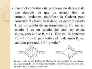    Como el contestar este problema no depende de
    que después de que un estado final es
    entrado, podemos modificar la Cadena para
    convertir el estado final dado, es decir el estado
    1, en un estado de aprisionamiento ( o sea un
    estado 1 es un estado del cual no existe
    salida, para el que Pii = 1). Esto es , si ponemos
    P11 = 1, P1j = 0 para todo j ≠1, y dejamos Pij sin
    cambiar para todo i ≠ 1 y todo j.




    La conversión de una Cadena de Markov de cuatro estado en una cadena
    en la que el estado 1 es un estado restringido. Obsérvese que los arcos que
    salen del nodo 1 han sido removidos.
 