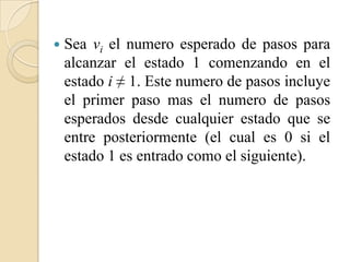    Sea vi el numero esperado de pasos para
    alcanzar el estado 1 comenzando en el
    estado i ≠ 1. Este numero de pasos incluye
    el primer paso mas el numero de pasos
    esperados desde cualquier estado que se
    entre posteriormente (el cual es 0 si el
    estado 1 es entrado como el siguiente).
 
