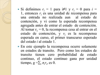    Si definimos ri = 1 para i≠1 y ri = 0 para i =
    1, entonces ri es una unidad de recompensa para
    una entrada no realizada aun al estado de
    contención, y vi como la esperada recompensa
    agregada antes de entrar el estado de contención.
    Al tomar r1 = 0, la recompensa cesa al entrar en el
    estado de contención, y vi es la recompensa
    esperada en curso, el primer transcurso esperado
    del estado i al estado 1.
   En este ejemplo la recompensa ocurre solamente
    en estados de transito. Pero como los estados de
    transito tienen cero probabilidad de estado
    continuo, el estado continuo gana por unidad
    tiempo, g =i πiri, es 0.
 