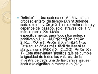    Definición : Una cadena de Markov es un
    proceso entero de tiempo {Xn,n≥0}donde
    cada uno de rv Xn ,n ≥ 1, es un valor entero y
    depende del pasado, solo através de la rv
    más reciente Xn-1.Más
    especificamente, para todos los enteros
    positivos,n,I,j,k,…M,Pr{Xn=j│Xn-1=I,Xn-
    2=K,…,XO=m}=Pr{Xn=j│Xn-1=i}.(4.1).es
    Esta ecuación es más fácil de leer si se
    abrevia como Pr{Xn│Xn-2,..XO}=Pr{Xn│Xn-
    1}. Esta abreviatura significa que se cumple
    la igualdad de todos los valores de la
    muestra de cada una de las caravanas, es
    decir que significa lo mismo que (4.1).
 