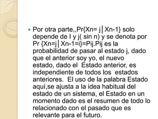    Por otra parte,,Pr{Xn= j│Xn-1} solo
    depende de I y j( sin n) y se denota por
    Pr {Xn=j│Xn-1=i}=Pij.Pij es la
    probabilidad de pasar al estado j, dado
    que el anterior soy yo, el nuevo
    estado, dado el Estado anterior, es
    independiente de todos los estados
    anteriores. El uso de la palabra Estado
    aquí,se ajusta a la idea habitual del
    estado de un sistema, el Estado en un
    momento dado es el resumen de todo lo
    relacionado con el pasado que es
    relevante para el futuro.
 
