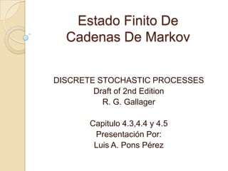 Estado Finito De
  Cadenas De Markov


DISCRETE STOCHASTIC PROCESSES
        Draft of 2nd Edition
          R. G. Gallager

      Capitulo 4.3,4.4 y 4.5
       Presentación Por:
       Luis A. Pons Pérez
 