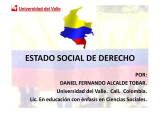 ESTADO SOCIAL DE DERECHO
                                              POR:
              DANIEL FERNANDO ALCALDE TOBAR.
             Universidad del Valle. Cali. Colombia.
 Lic. En educación con énfasis en Ciencias Sociales.
 