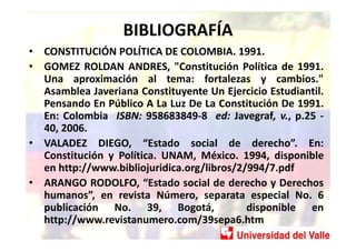 BIBLIOGRAFÍA
• CONSTITUCIÓN POLÍTICA DE COLOMBIA. 1991.
• GOMEZ ROLDAN ANDRES, "Constitución Política de 1991.
  Una aprox...