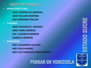 EQUIPO DE TRABAJO.-
• INFRAESTRUCTURA:
       ARQº CRISTINA DE SANTANA
       ARQº WILLIAM SANTANA




                                           ESTADO SUCRE
       INGº ARMANDO MILLAN
• TURISMO:
       ARQº PANAGIOTIS KIRIAKOS
       ARQº ISABEL BARRIOS
       SOC. ELIZABETH BARRIOS
       GABRIELA BARRIOS
• SISMICIDAD:
       INGº ALEJANDRO SALAZAR
       INGº JULIO MADRIZ
       INGº LUIS FRANCISCO BEAUPERTHUY



                     PENSAR EN VENEZUELA
 