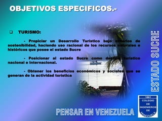 OBJETIVOS ESPECIFICOS.-


    TURISMO:




                                                                    ESTADO SUCRE
        - Propiciar un Desarrollo Turístico bajo criterios de
sostenibilidad, haciendo uso racional de los recursos naturales e
históricos que posee el estado Sucre

       - Posicionar al estado Sucre como destino turístico
nacional e internacional.

       - Obtener los beneficios económicos y sociales que se
generan de la actividad turística




                       PENSAR EN VENEZUELA
 