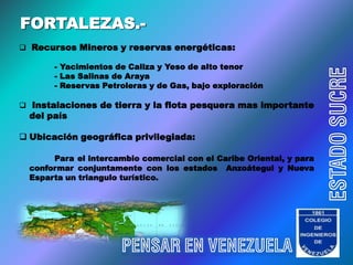 FORTALEZAS.-
 Recursos Mineros y reservas energéticas:

       - Yacimientos de Caliza y Yeso de alto tenor




                                                                      ESTADO SUCRE
       - Las Salinas de Araya
       - Reservas Petroleras y de Gas, bajo exploración

 Instalaciones de tierra y la flota pesquera mas importante
  del país

 Ubicación geográfica privilegiada:

       Para el intercambio comercial con el Caribe Oriental, y para
  conformar conjuntamente con los estados Anzoátegui y Nueva
  Esparta un triangulo turístico.




                       PENSAR EN VENEZUELA
 