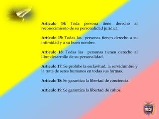Artículo 14: Toda persona tiene derecho al
reconocimiento de su personalidad jurídica.
Artículo 15: Todas las personas tienen derecho a su
intimidad y a su buen nombre.
Artículo 16: Todas las personas tienen derecho al
libre desarrollo de su personalidad.
Artículo 17: Se prohíbe la esclavitud, la servidumbre y
la trata de seres humanos en todas sus formas.
Artículo 18: Se garantiza la libertad de conciencia.
Artículo 19: Se garantiza la libertad de cultos.
 