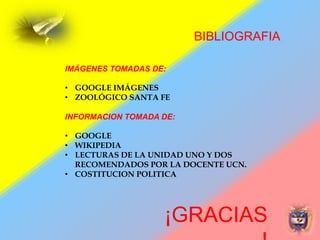 ¡GRACIAS
BIBLIOGRAFIA
IMÁGENES TOMADAS DE:
• GOOGLE IMÁGENES
• ZOOLÓGICO SANTA FE
INFORMACION TOMADA DE:
• GOOGLE
• WIKIPEDIA
• LECTURAS DE LA UNIDAD UNO Y DOS
RECOMENDADOS POR LA DOCENTE UCN.
• COSTITUCION POLITICA
 
