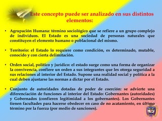 Este concepto puede ser analizado en sus distintos
elementos:
• Agrupación Humana: término sociológico que se refiere a un grupo complejo
de individuos. El Estado es una sociedad de personas naturales que
constituyen el elemento humano o poblacional del mismo.
• Territorio: el Estado lo requiere como condición, es determinado, mutable,
conocido y con cierta delimitación.
• Orden social, político y jurídico: el estado surge como una forma de organizar
la convivencia, confiere un orden a sus integrantes que les otorga seguridad a
sus relaciones al interior del Estado. Supone una realidad social y política a la
cual deben ajustarse las normas a dictar por el Estado.
• Conjunto de autoridades dotadas de poder de coerción: se advierte una
diferenciación de funciones al interior del Estado: Gobernantes (autoridades)
y Gobernados (confieren legitimidad a los gobernantes). Los Gobernantes
tienen facultades para hacerse obedecer en caso de no acatamiento, en último
término por la fuerza (por medio de sanciones).
 