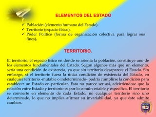 TERRITORIO.
El territorio, el espacio físico en donde se asienta la población, constituye uno de
los elementos fundamentales del Estado. Según algunos más que un elemento,
sería una condición de existencia, ya que sin territorio desaparece el Estado. Sin
embargo, si el territorio fuera la única condición de existencia del Estado, en
cualquier territorio -mutable o indeterminado- podría cumplirse la condición para
establecer un Estado en particular. Esto no parece ser así, advirtiéndose que la
relación entre Estado y territorio es por lo común estable y específica. El territorio
se convierte en elemento de cada Estado, no cualquier territorio sino uno
determinado, lo que no implica afirmar su invariabilidad, ya que éste admite
cambios.
ELEMENTOS DEL ESTADO
 Población (elemento humano del Estado).
 Territorio (espacio físico).
 Poder Político (forma de organización colectiva para lograr sus
fines).
 