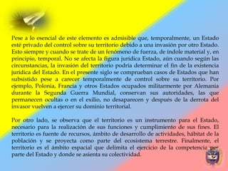 Pese a lo esencial de este elemento es admisible que, temporalmente, un Estado
esté privado del control sobre su territorio debido a una invasión por otro Estado.
Esto siempre y cuando se trate de un fenómeno de fuerza, de índole material y, en
principio, temporal. No se afecta la figura jurídica Estado, aún cuando según las
circunstancias, la invasión del territorio podría determinar el fin de la existencia
jurídica del Estado. En el presente siglo se comprueban casos de Estados que han
subsistido pese a carecer temporalmente de control sobre su territorio. Por
ejemplo, Polonia, Francia y otros Estados ocupados militarmente por Alemania
durante la Segunda Guerra Mundial, conservan sus autoridades, las que
permanecen ocultas o en el exilio, no desaparecen y después de la derrota del
invasor vuelven a ejercer su dominio territorial.
Por otro lado, se observa que el territorio es un instrumento para el Estado,
necesario para la realización de sus funciones y cumplimiento de sus fines. El
territorio es fuente de recursos, ámbito de desarrollo de actividades, hábitat de la
población y se proyecta como parte del ecosistema terrestre. Finalmente, el
territorio es el ámbito espacial que delimita el ejercicio de la competencia por
parte del Estado y donde se asienta su colectividad.
 