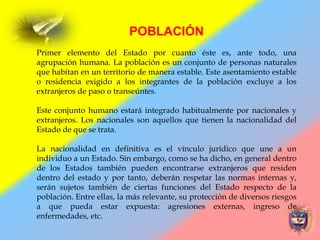 POBLACIÓN
Primer elemento del Estado por cuanto éste es, ante todo, una
agrupación humana. La población es un conjunto de personas naturales
que habitan en un territorio de manera estable. Este asentamiento estable
o residencia exigido a los integrantes de la población excluye a los
extranjeros de paso o transeúntes.
Este conjunto humano estará integrado habitualmente por nacionales y
extranjeros. Los nacionales son aquellos que tienen la nacionalidad del
Estado de que se trata.
La nacionalidad en definitiva es el vínculo jurídico que une a un
individuo a un Estado. Sin embargo, como se ha dicho, en general dentro
de los Estados también pueden encontrarse extranjeros que residen
dentro del estado y por tanto, deberán respetar las normas internas y,
serán sujetos también de ciertas funciones del Estado respecto de la
población. Entre ellas, la más relevante, su protección de diversos riesgos
a que pueda estar expuesta: agresiones externas, ingreso de
enfermedades, etc.
 