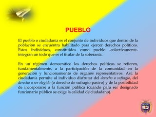 PUEBLO
El pueblo o ciudadanía es el conjunto de individuos que dentro de la
población se encuentra habilitado para ejercer derechos políticos.
Estos individuos, constituidos como pueblo -colectivamente-
integran un todo que es el titular de la soberanía.
En un régimen democrático los derechos políticos se refieren,
fundamentalmente, a la participación de la comunidad en la
generación y funcionamiento de órganos representativos. Así, la
ciudadanía permite al individuo disfrutar del derecho a sufragio, del
derecho a ser elegido (o derecho de sufragio pasivo) y de la posibilidad
de incorporarse a la función pública (cuando para ser designado
funcionario público se exige la calidad de ciudadano).
 
