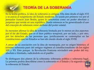 TEORÍA DE LA SOBERANÍA
En la teoría política, la idea de soberanía es antigua. Ella data desde el siglo XVI
y se asocia al surgimiento del Estado moderno. Es usada por primera vez por el
pensador francés Jean Bodin, quien la caracteriza como un poder absoluto y
perpetuo que reside en una república. Desde entonces se ha generalizado el uso
del concepto de soberanía como atributo del poder estatal.
Es menester afirmar la idea de soberanía limitada por lo menos en dos aspectos:
por el fin del Estado, que es el bien público temporal, por un lado, y por otro,
por los derechos de las personas que, jurídicamente se contemplan en las
constituciones que los Estados se han ido dando desde el siglo XVIII.
A pesar de su asociación con la idea de monarquía, por su origen histórico, el
término soberanía pasó del antiguo régimen al constitucionalismo de los siglos
XIX y XX. Esto porque la Revolución Francesa reivindicó este poder del rey,
absoluto e ilimitado, radicándolo en el pueblo.
Se distinguen dos planos de la soberanía: soberanía política y soberanía legal.
La primera podría describirse como la soberanía en el Estado y la segunda como
la soberanía del Estado.
 