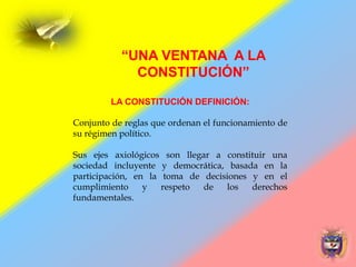 LA CONSTITUCIÓN DEFINICIÓN:
Conjunto de reglas que ordenan el funcionamiento de
su régimen político.
Sus ejes axiológicos son llegar a constituir una
sociedad incluyente y democrática, basada en la
participación, en la toma de decisiones y en el
cumplimiento y respeto de los derechos
fundamentales.
“UNA VENTANA A LA
CONSTITUCIÓN”
 