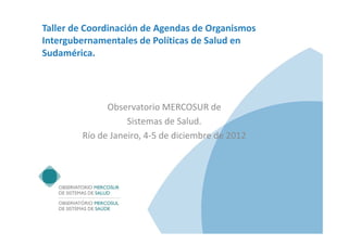 Taller de Coordinación de Agendas de Organismos 
Intergubernamentales de Políticas de Salud en 
Sudamérica.




              Observatorio MERCOSUR de
                   Sistemas de Salud.
        Río de Janeiro, 4‐5 de diciembre de 2012
 