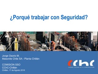 ¿Porqué trabajar con Seguridad?
Jorge Osorio M.
Masonite Chile SA - Planta Chillán
COMISION SSO
CChC-Chillán
Chillán, 17 de Agosto 2016
 