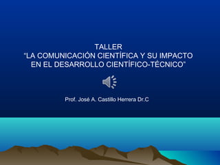 TALLER
“LA COMUNICACIÓN CIENTÍFICA Y SU IMPACTO
EN EL DESARROLLO CIENTÍFICO-TÉCNICO”
Prof. José A. Castillo Herrera Dr.C
 