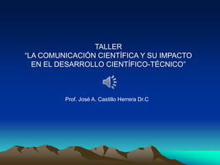 TALLER
“LA COMUNICACIÓN CIENTÍFICA Y SU IMPACTO
EN EL DESARROLLO CIENTÍFICO-TÉCNICO”
Prof. José A. Castillo Herrera Dr.C
 