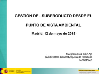 SECRETARÍA DE ESTADO DE MEDIO AMBIENTE
DIRECCION GENERAL DE CALIDAD Y EVALUACION
AMBIENTAL Y MEDIO NATURAL
GESTIÓN DEL SUBPRODUCTO DESDE EL
PUNTO DE VISTA AMBIENTAL
Madrid, 12 de mayo de 2015
Margarita Ruiz Saiz-Aja
Subdirectora General Adjunta de Residuos
MAGRAMA
 