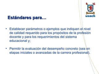 Estándares para… Establecer parámetros o ejemplos que indiquen el nivel de calidad requerido para los propósitos de la profesión docente y para los requerimientos del sistema educacional y; Permitir la evaluación del desempeño concreto (sea en etapas iniciales o avanzadas de la carrera profesional).   
