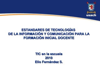 ESTANDARES DE TECNOLOGÍAS  DE LA INFORMACIÓN Y COMUNICACIÓN PARA LA FORMACIÓN INICIAL DOCENTE TIC en la escuela 2010 Elio Fernández S. 