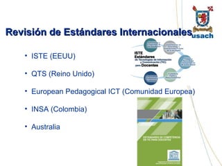 Revisión de Estándares Internacionales  ISTE (EEUU) QTS (Reino Unido) European Pedagogical ICT (Comunidad Europea) INSA (Colombia) Australia 