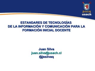 ESTANDARES DE TECNOLOGÍAS
DE LA INFORMACIÓN Y COMUNICACIÓN PARA LA
         FORMACIÓN INICIAL DOCENTE




                 Juan Silva
            juan.silva@usach.cl
                 @jesilvaq
 