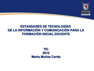 ESTANDARES DE TECNOLOGÍAS
DE LA INFORMACIÓN Y COMUNICACIÓN PARA LA
         FORMACIÓN INICIAL DOCENTE



                    TIC
                   2012
            Marta Muñoz Cerda
 