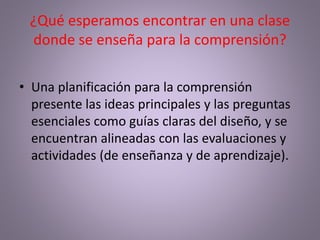 ¿Qué esperamos encontrar en una clase
donde se enseña para la comprensión?
• Una planificación para la comprensión
presente las ideas principales y las preguntas
esenciales como guías claras del diseño, y se
encuentran alineadas con las evaluaciones y
actividades (de enseñanza y de aprendizaje).
 