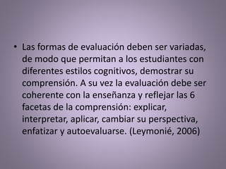 • Las formas de evaluación deben ser variadas,
de modo que permitan a los estudiantes con
diferentes estilos cognitivos, demostrar su
comprensión. A su vez la evaluación debe ser
coherente con la enseñanza y reflejar las 6
facetas de la comprensión: explicar,
interpretar, aplicar, cambiar su perspectiva,
enfatizar y autoevaluarse. (Leymonié, 2006)
 
