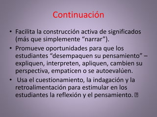 Continuación
• Facilita la construcción activa de significados
(más que simplemente “narrar”).
• Promueve oportunidades para que los
estudiantes “desempaquen su pensamiento” –
expliquen, interpreten, apliquen, cambien su
perspectiva, empaticen o se autoevalúen.
• Usa el cuestionamiento, la indagación y la
retroalimentación para estimular en los
estudiantes la reflexión y el pensamiento.
 