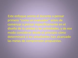 Este enfoque anima al docente a pensar
primero “como un evaluador” antes de
comenzar a pensar específicamente en el
diseño de la unidad y las actividades, y de ese
modo considerar desde el principio cómo
determinará si los estudiantes han alcanzado
las metas de comprensión propuestas.
 