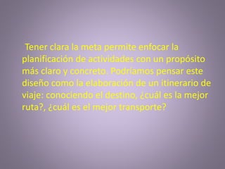 Tener clara la meta permite enfocar la
planificación de actividades con un propósito
más claro y concreto. Podríamos pensar este
diseño como la elaboración de un itinerario de
viaje: conociendo el destino, ¿cuál es la mejor
ruta?, ¿cuál es el mejor transporte?
 