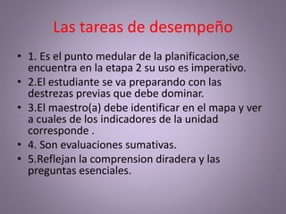 Las tareas de desempeño
• 1. Es el punto medular de la planificacion,se
encuentra en la etapa 2 su uso es imperativo.
• 2.El estudiante se va preparando con las
destrezas previas que debe dominar.
• 3.El maestro(a) debe identificar en el mapa y ver
a cuales de los indicadores de la unidad
corresponde .
• 4. Son evaluaciones sumativas.
• 5.Reflejan la comprension diradera y las
preguntas esenciales.
 