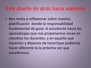 Este diseño de atrás hacia adelante
• Nos invita a reflexionar sobre nuestra
planificación donde la responsabilidad
fundamental de guiar al estudiante hacia los
aprendizajes que nos proponemos recae en
nosotros los docentes, y en aquello que
hacemos y dejamos de hacer(que podemos
hacer diferente la la próxima vez que
enseñemos)
 