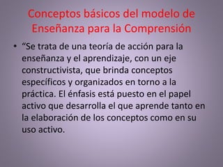 Conceptos básicos del modelo de
Enseñanza para la Comprensión
• “Se trata de una teoría de acción para la
enseñanza y el aprendizaje, con un eje
constructivista, que brinda conceptos
específicos y organizados en torno a la
práctica. El énfasis está puesto en el papel
activo que desarrolla el que aprende tanto en
la elaboración de los conceptos como en su
uso activo.
 