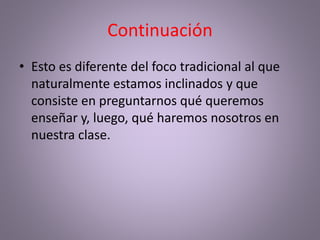 Continuación
• Esto es diferente del foco tradicional al que
naturalmente estamos inclinados y que
consiste en preguntarnos qué queremos
enseñar y, luego, qué haremos nosotros en
nuestra clase.
 