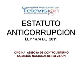 ESTATUTO
ANTICORRUPCION
       LEY 1474 DE 2011


 OFICINA ASESORA DE CONTROL INTERNO
   COMISIÓN NACIONAL DE TELEVISION
 
