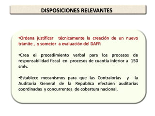 DISPOSICIONES RELEVANTES



•Ordena justificar técnicamente la creación de un nuevo
trámite , y someter a evaluación del DAFP.

•Crea el procedimiento verbal para los procesos de
responsabilidad fiscal en procesos de cuantía inferior a 150
smlv.

•Establece mecanismos para que las Contralorías y la
Auditoría General de la República efectúen auditorías
coordinadas y concurrentes de cobertura nacional.
 